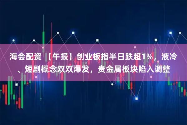 海会配资 【午报】创业板指半日跌超1%，液冷、短剧概念双双爆发，贵金属板块陷入调整